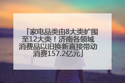 家电品类由8大类扩围至12大类！济南各领域消费品以旧换新直接带动消费157.2亿元