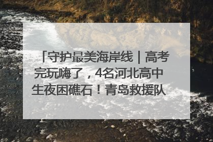 守护最美海岸线｜高考完玩嗨了，4名河北高中生夜困礁石！青岛救援队火速出动救上岸