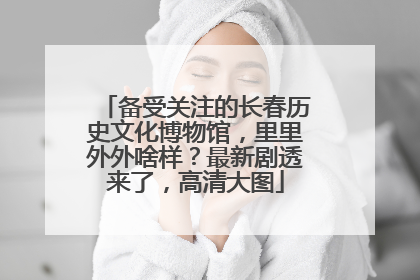 备受关注的长春历史文化博物馆，里里外外啥样？最新剧透来了，高清大图