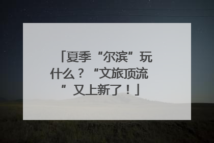 夏季“尔滨”玩什么？“文旅顶流”又上新了！