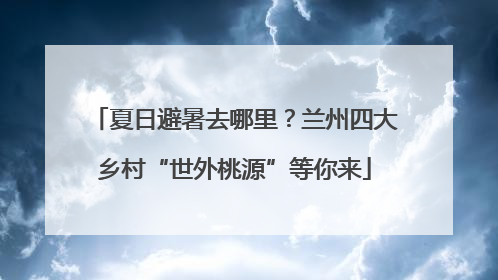 夏日避暑去哪里？兰州四大乡村“世外桃源”等你来