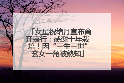 女星祝绪丹宣布离开嘉行：感谢十年栽培！因“三生三世”玄女一角被熟知