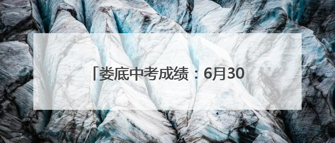 娄底中考成绩：6月30日17时后正式发布！