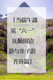 当端午遇见“六一” 抚顺周边游与亲子游齐升温