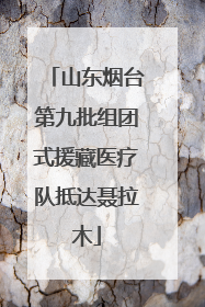 山东烟台第九批组团式援藏医疗队抵达聂拉木