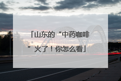 山东的“中药咖啡”火了！你怎么看