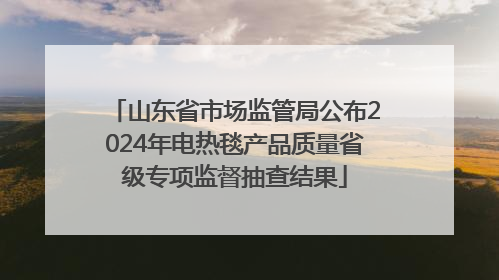 山东省市场监管局公布2024年电热毯产品质量省级专项监督抽查结果