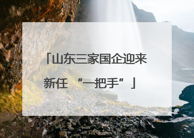 山东三家国企迎来新任 “一把手”