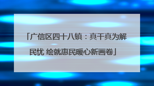 广信区四十八镇：真干真为解民忧 绘就惠民暖心新画卷