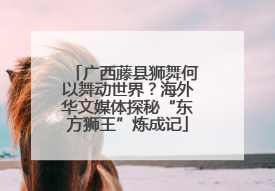 广西藤县狮舞何以舞动世界？海外华文媒体探秘“东方狮王”炼成记