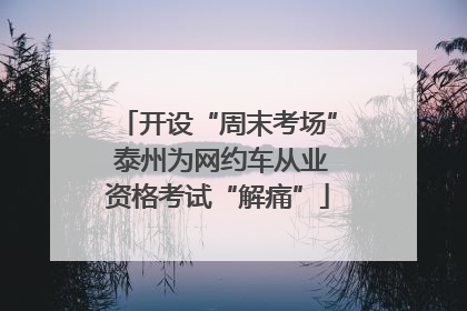 开设“周末考场” 泰州为网约车从业资格考试“解痛”