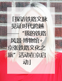 探访铁路文脉 见证时代跨越——“我的铁路风景·博物馆+京张铁路文化之旅”活动在京启动