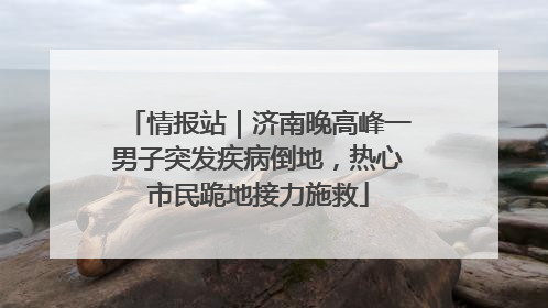 情报站｜济南晚高峰一男子突发疾病倒地，热心市民跪地接力施救
