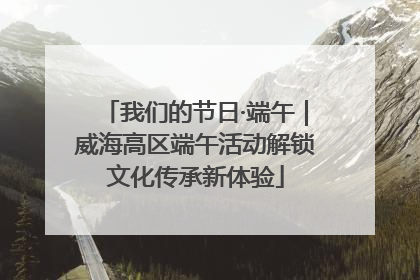 我们的节日·端午|威海高区端午活动解锁文化传承新体验