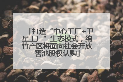 打造“中心工厂+卫星工厂”生态模式，绵竹产区将面向社会开放窖池股权认购