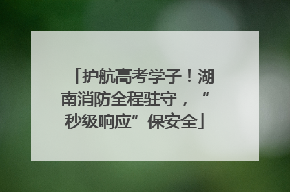 护航高考学子！湖南消防全程驻守，“秒级响应”保安全