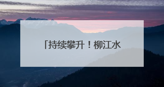 持续攀升！柳江水位已出现复涨，洪峰水位最新预测