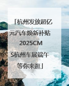 杭州发放超亿元汽车焕新补贴 2025CMS杭州车展端午等你来逛