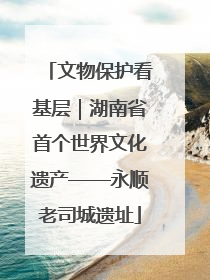 文物保护看基层｜湖南省首个世界文化遗产——永顺老司城遗址