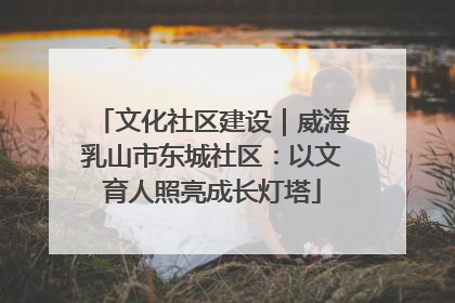 文化社区建设｜威海乳山市东城社区：以文育人照亮成长灯塔