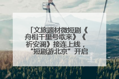 文旅题材微短剧《舟楫千里号歌来》《祈安澜》接连上线，“短剧游北京”开启大运河文化之旅