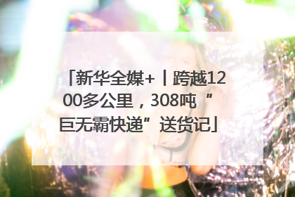 新华全媒+丨跨越1200多公里，308吨“巨无霸快递”送货记