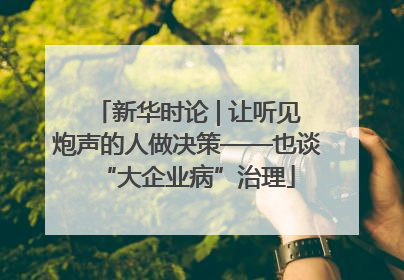 新华时论 | 让听见炮声的人做决策——也谈“大企业病”治理