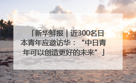 新华鲜报｜近300名日本青年应邀访华：“中日青年可以创造更好的未来”