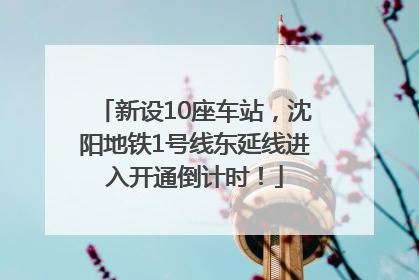 新设10座车站，沈阳地铁1号线东延线进入开通倒计时！