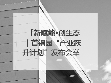 新赋能•创生态｜首钢园“产业跃升计划”发布会举办，促进产业合作交流走深走实