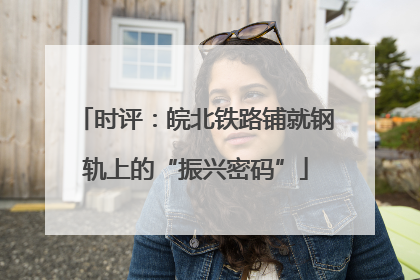 时评：皖北铁路铺就钢轨上的“振兴密码”