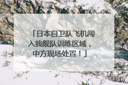 日本自卫队飞机闯入我舰队训练区域，中方现场处置！