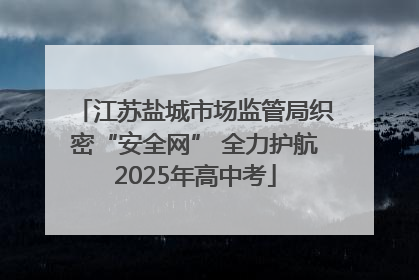 江苏盐城市场监管局织密“安全网” 全力护航2025年高中考