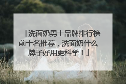 洗面奶男士品牌排行榜前十名推荐，洗面奶什么牌子好用更科学！