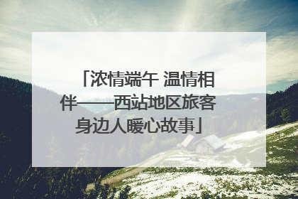 浓情端午 温情相伴——西站地区旅客身边人暖心故事