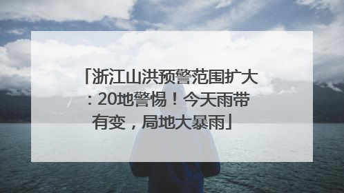 浙江山洪预警范围扩大：20地警惕！今天雨带有变，局地大暴雨