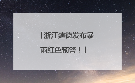 浙江建德发布暴雨红色预警！