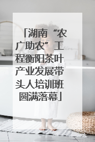 湖南“农广助农”工程衡阳茶叶产业发展带头人培训班圆满落幕