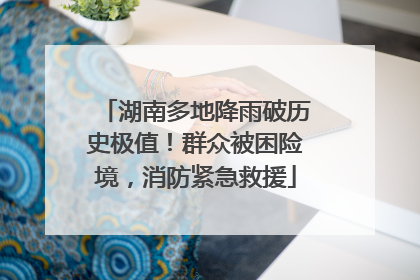 湖南多地降雨破历史极值！群众被困险境，消防紧急救援