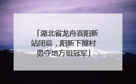 湖北省龙舟赛阳新站闭幕，阳新下屋村勇夺地方组冠军