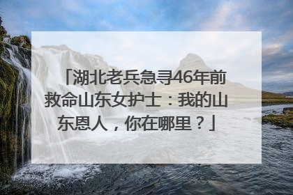 湖北老兵急寻46年前救命山东女护士：我的山东恩人，你在哪里？