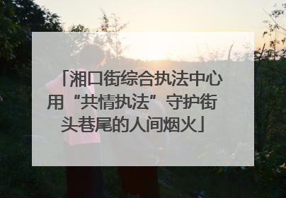 湘口街综合执法中心用“共情执法”守护街头巷尾的人间烟火