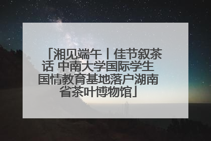 湘见端午丨佳节叙茶话 中南大学国际学生国情教育基地落户湖南省茶叶博物馆