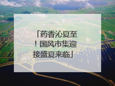 药香沁夏至！国风市集迎接盛夏来临