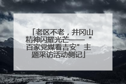 老区不老，井冈山精神闪耀光芒——“百家党媒看吉安”主题采访活动侧记