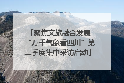 聚焦文旅融合发展 “万千气象看四川”第二季度集中采访启动