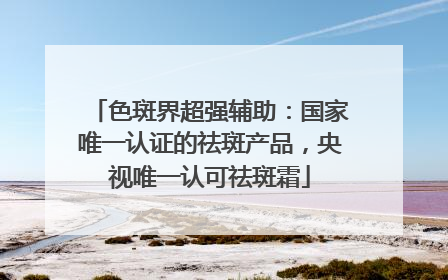 色斑界超强辅助：国家唯一认证的祛斑产品，央视唯一认可祛斑霜