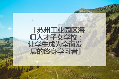 苏州工业园区海归人才子女学校：让学生成为全面发展的终身学习者