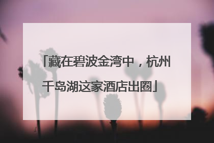 藏在碧波金湾中，杭州千岛湖这家酒店出圈