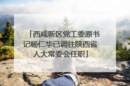 西咸新区党工委原书记杨仁华已调往陕西省人大常委会任职
